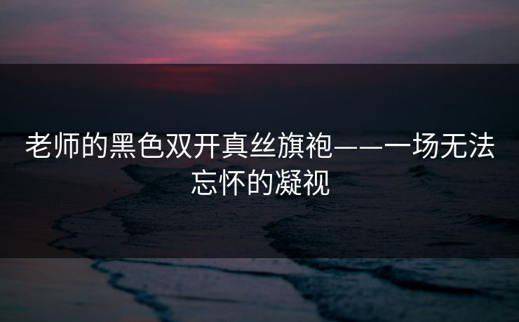 老师的黑色双开真丝旗袍——一场无法忘怀的凝视 老师的黑色双开真丝旗袍——一场无法忘怀的凝视