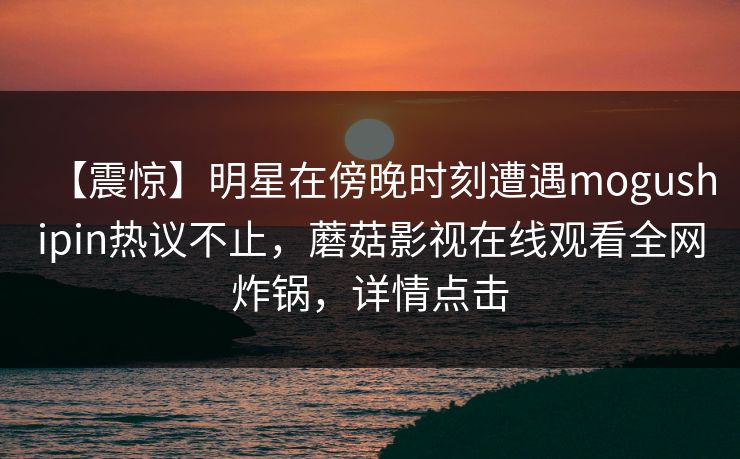 【震惊】明星在傍晚时刻遭遇mogushipin热议不止，蘑菇影视在线观看全网炸锅，详情点击