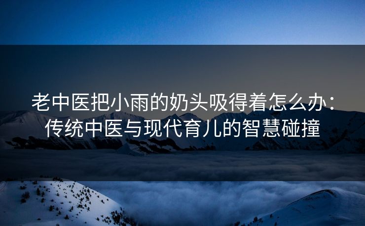 老中医把小雨的奶头吸得着怎么办：传统中医与现代育儿的智慧碰撞