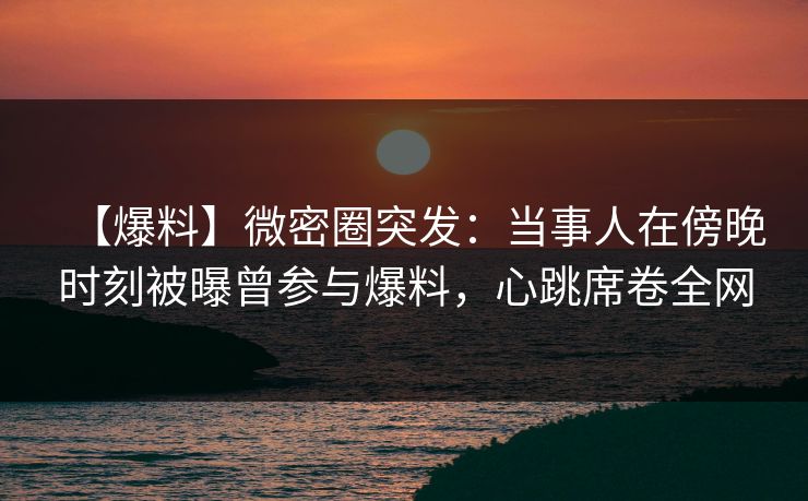 【爆料】微密圈突发：当事人在傍晚时刻被曝曾参与爆料，心跳席卷全网