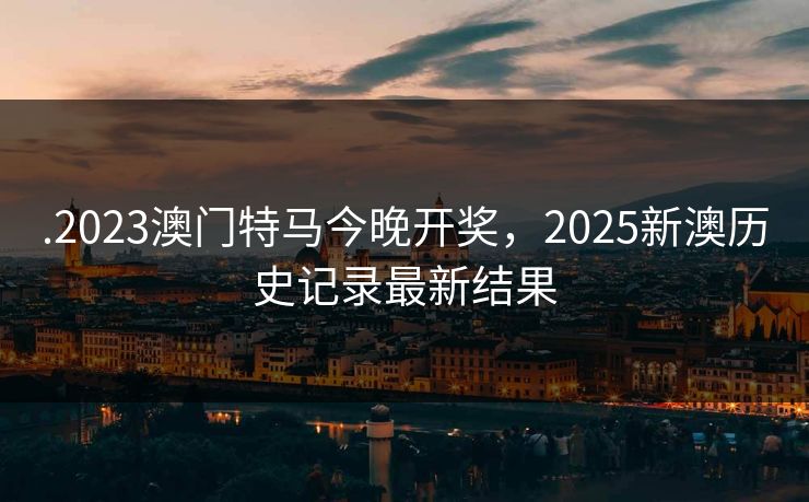 .2023澳门特马今晚开奖，2025新澳历史记录最新结果