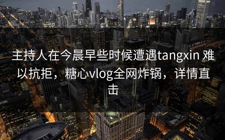 主持人在今晨早些时候遭遇tangxin 难以抗拒,糖心vlog全网炸锅,详情直击 主持人在今晨早些时候遭遇tangxin 难以抗拒,糖心vlog全网炸锅,详情直击