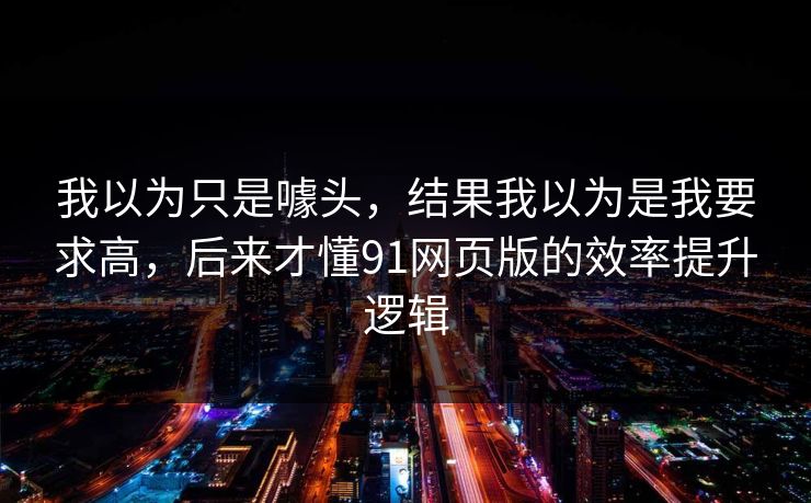 我以为只是噱头，结果我以为是我要求高，后来才懂91网页版的效率提升逻辑
