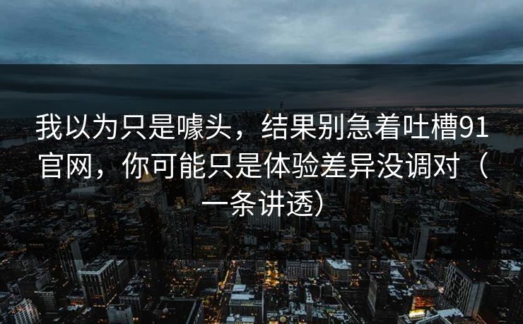 我以为只是噱头，结果别急着吐槽91官网，你可能只是体验差异没调对（一条讲透）